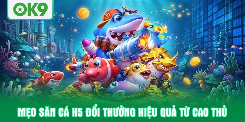 Mẹo săn cá H5 đổi thưởng hiệu quả từ cao thủ